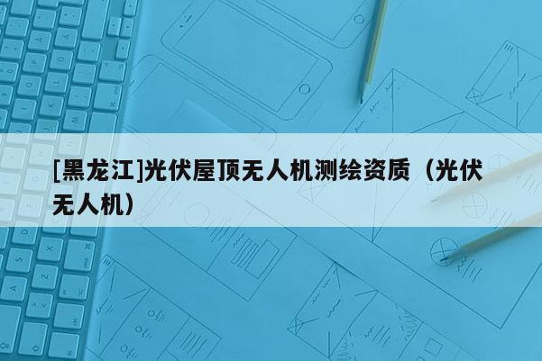 [黑龍江]光伏屋頂無人機(jī)測繪資質(zhì)（光伏 無人機(jī)）