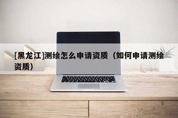 [黑龍江]測繪怎么申請資質（如何申請測繪資質）