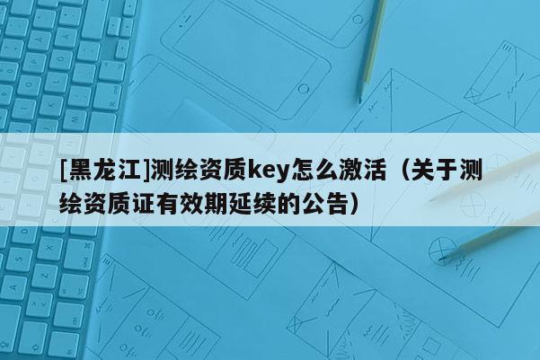 [黑龍江]測繪資質key怎么激活（關于測繪資質證有效期延續(xù)的公告）