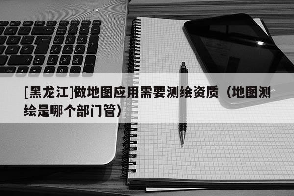 [黑龍江]做地圖應(yīng)用需要測繪資質(zhì)（地圖測繪是哪個部門管）