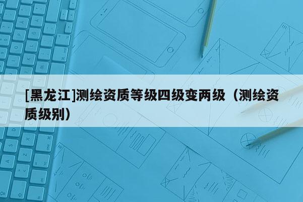 [黑龍江]測(cè)繪資質(zhì)等級(jí)四級(jí)變兩級(jí)（測(cè)繪資質(zhì)級(jí)別）