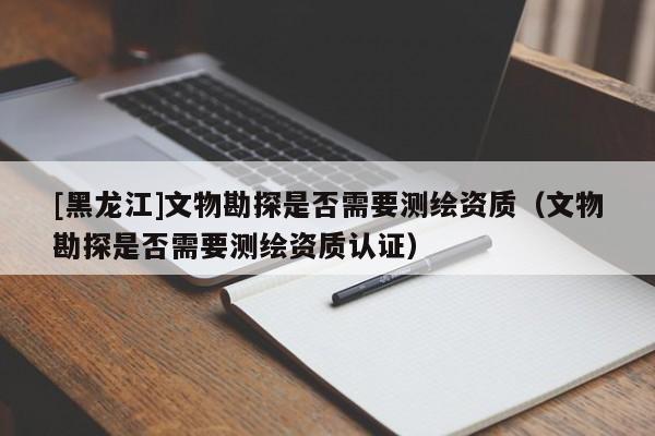 [黑龍江]文物勘探是否需要測(cè)繪資質(zhì)（文物勘探是否需要測(cè)繪資質(zhì)認(rèn)證）