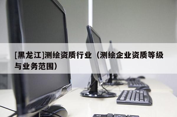 [黑龍江]測(cè)繪資質(zhì)行業(yè)（測(cè)繪企業(yè)資質(zhì)等級(jí)與業(yè)務(wù)范圍）