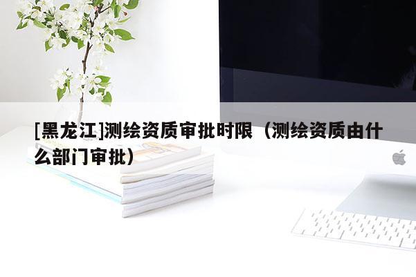 [黑龍江]測繪資質審批時限（測繪資質由什么部門審批）