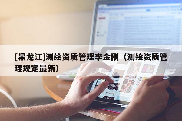 [黑龍江]測繪資質管理李金剛（測繪資質管理規(guī)定最新）