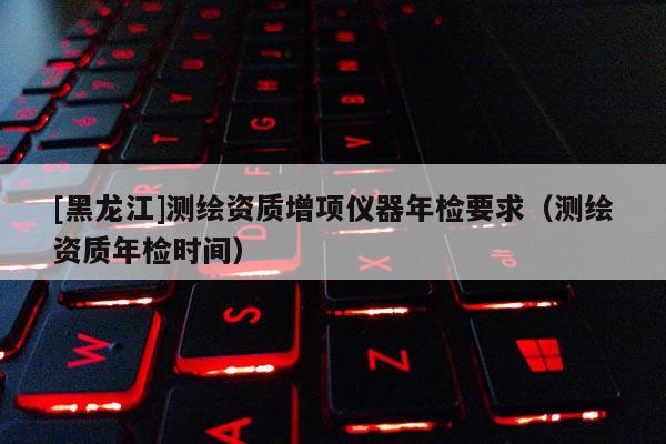 [黑龍江]測繪資質增項儀器年檢要求（測繪資質年檢時間）