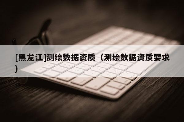 [黑龍江]測繪數(shù)據(jù)資質(zhì)（測繪數(shù)據(jù)資質(zhì)要求）