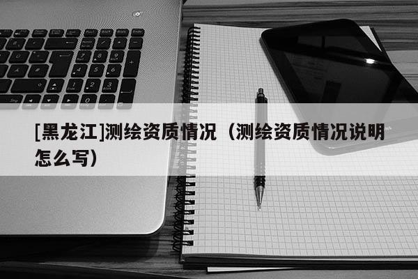 [黑龍江]測(cè)繪資質(zhì)情況（測(cè)繪資質(zhì)情況說(shuō)明怎么寫）