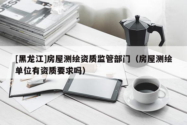 [黑龍江]房屋測(cè)繪資質(zhì)監(jiān)管部門（房屋測(cè)繪單位有資質(zhì)要求嗎）