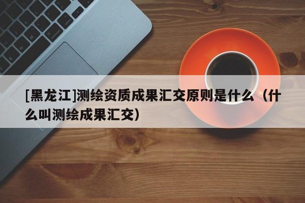 [黑龍江]測繪資質(zhì)成果匯交原則是什么（什么叫測繪成果匯交）