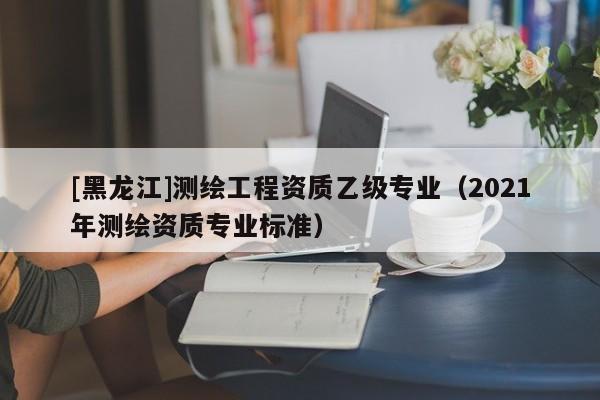 [黑龍江]測繪工程資質(zhì)乙級專業(yè)（2021年測繪資質(zhì)專業(yè)標(biāo)準(zhǔn)）
