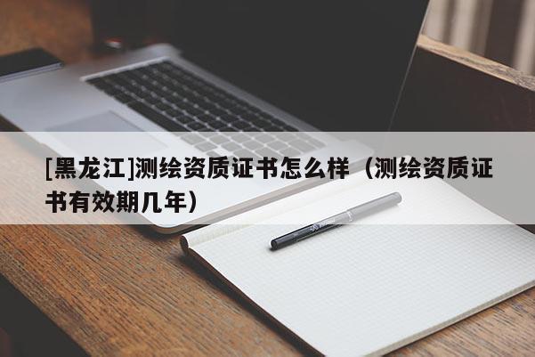 [黑龍江]測繪資質(zhì)證書怎么樣（測繪資質(zhì)證書有效期幾年）