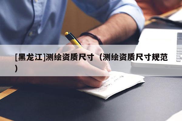 [黑龍江]測繪資質(zhì)尺寸（測繪資質(zhì)尺寸規(guī)范）