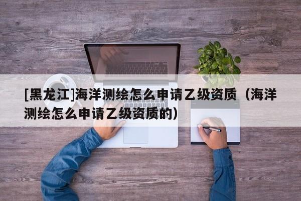 [黑龍江]海洋測繪怎么申請乙級資質(zhì)（海洋測繪怎么申請乙級資質(zhì)的）