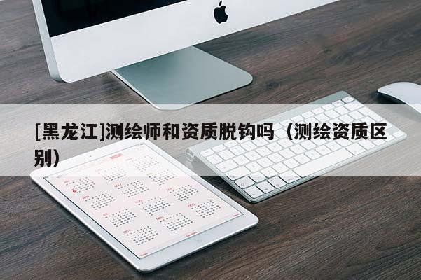 [黑龍江]測繪師和資質(zhì)脫鉤嗎（測繪資質(zhì)區(qū)別）