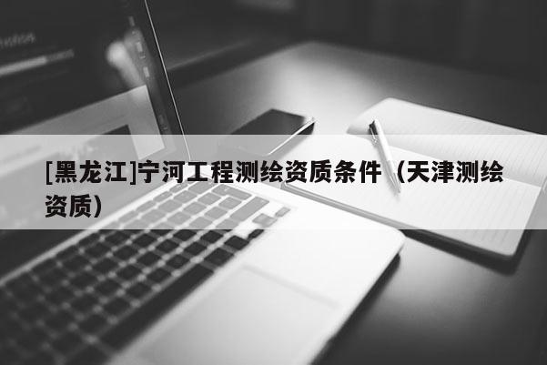 [黑龍江]寧河工程測繪資質條件（天津測繪資質）