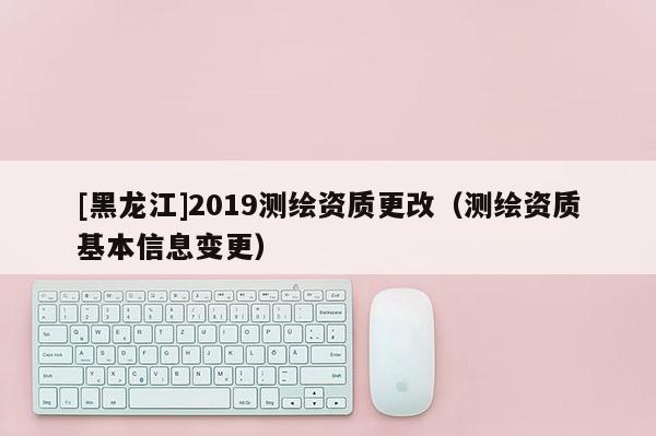 [黑龍江]2019測繪資質更改（測繪資質基本信息變更）