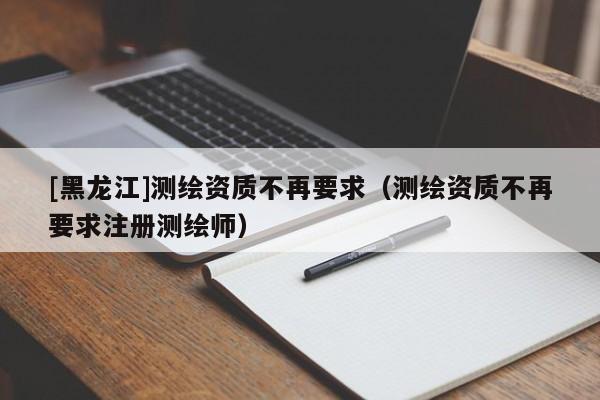 [黑龍江]測繪資質(zhì)不再要求（測繪資質(zhì)不再要求注冊測繪師）