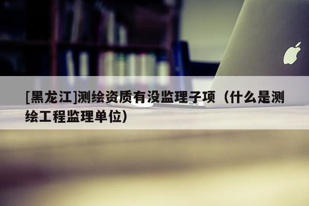 [黑龍江]測繪資質(zhì)有沒監(jiān)理子項(xiàng)（什么是測繪工程監(jiān)理單位）
