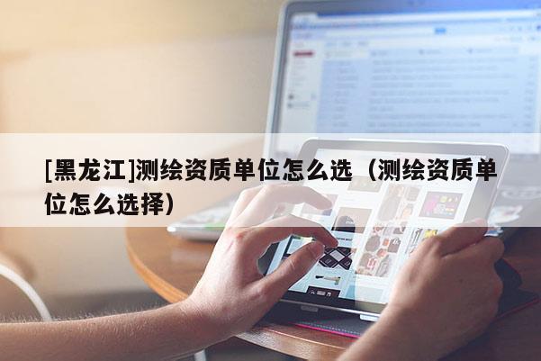 [黑龍江]測繪資質(zhì)單位怎么選（測繪資質(zhì)單位怎么選擇）