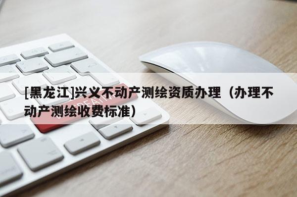 [黑龍江]興義不動產(chǎn)測繪資質(zhì)辦理（辦理不動產(chǎn)測繪收費標(biāo)準(zhǔn)）