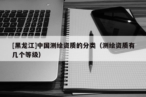 [黑龍江]中國(guó)測(cè)繪資質(zhì)的分類(lèi)（測(cè)繪資質(zhì)有幾個(gè)等級(jí)）