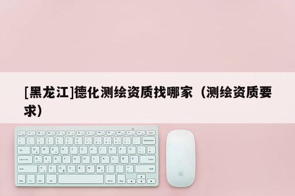 [黑龍江]德化測(cè)繪資質(zhì)找哪家（測(cè)繪資質(zhì)要求）