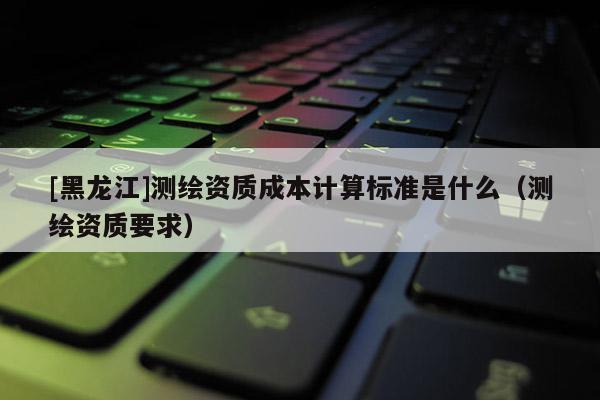 [黑龍江]測(cè)繪資質(zhì)成本計(jì)算標(biāo)準(zhǔn)是什么（測(cè)繪資質(zhì)要求）