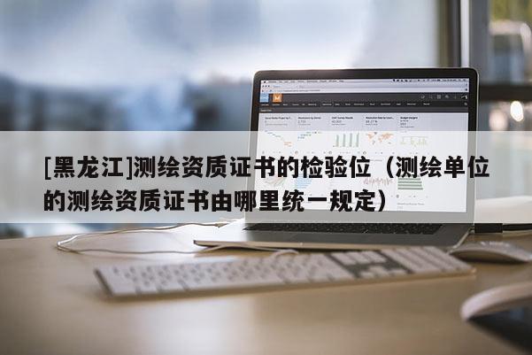 [黑龍江]測(cè)繪資質(zhì)證書(shū)的檢驗(yàn)位（測(cè)繪單位的測(cè)繪資質(zhì)證書(shū)由哪里統(tǒng)一規(guī)定）