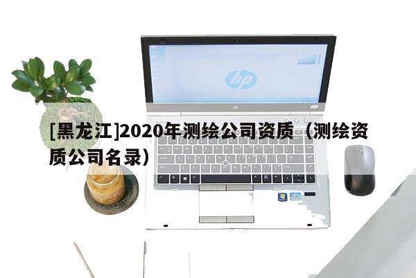 [黑龍江]2020年測(cè)繪公司資質(zhì)（測(cè)繪資質(zhì)公司名錄）