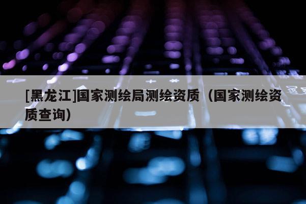 [黑龍江]國家測繪局測繪資質(zhì)（國家測繪資質(zhì)查詢）