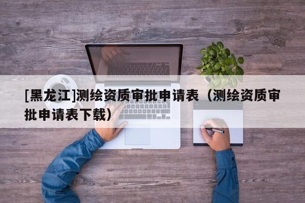 [黑龍江]測繪資質(zhì)審批申請表（測繪資質(zhì)審批申請表下載）