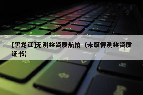 [黑龍江]無測繪資質(zhì)航拍（未取得測繪資質(zhì)證書）