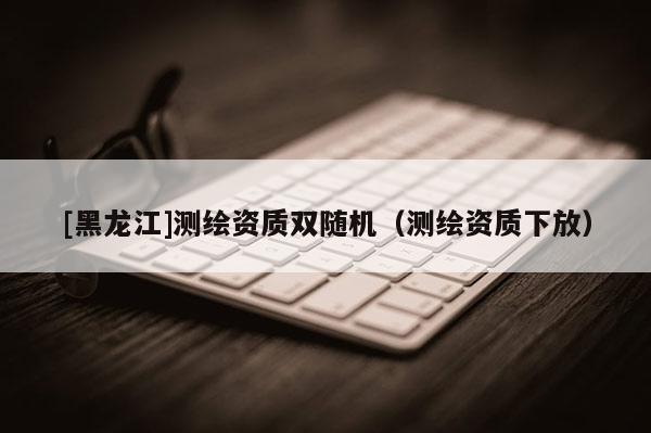 [黑龍江]測繪資質(zhì)雙隨機（測繪資質(zhì)下放）