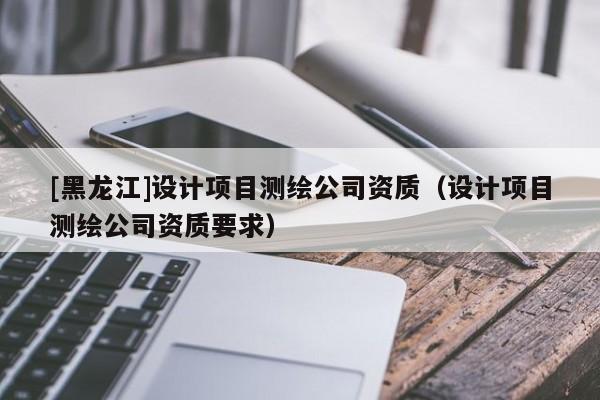 [黑龍江]設(shè)計項目測繪公司資質(zhì)（設(shè)計項目測繪公司資質(zhì)要求）
