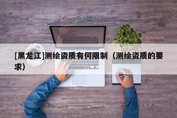 [黑龍江]測繪資質(zhì)有何限制（測繪資質(zhì)的要求）