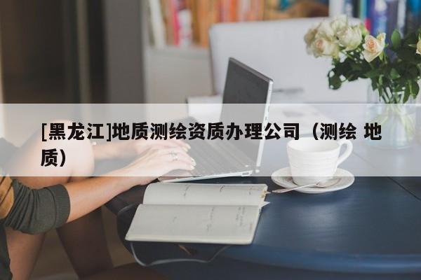 [黑龍江]地質(zhì)測繪資質(zhì)辦理公司（測繪 地質(zhì)）
