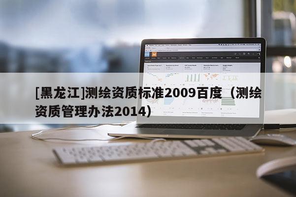 [黑龍江]測繪資質(zhì)標(biāo)準(zhǔn)2009百度（測繪資質(zhì)管理辦法2014）