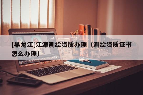 [黑龍江]江津測(cè)繪資質(zhì)辦理（測(cè)繪資質(zhì)證書(shū)怎么辦理）