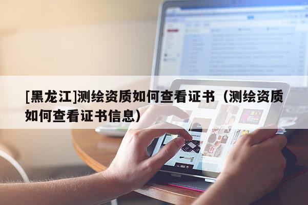 [黑龍江]測(cè)繪資質(zhì)如何查看證書(shū)（測(cè)繪資質(zhì)如何查看證書(shū)信息）