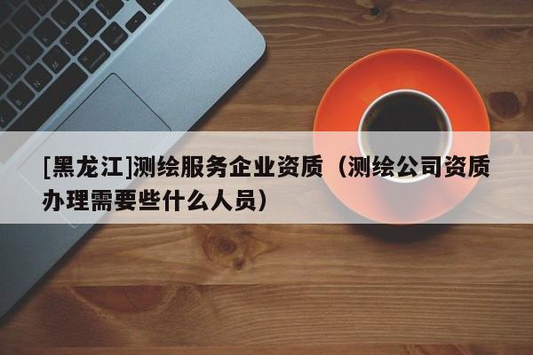 [黑龍江]測(cè)繪服務(wù)企業(yè)資質(zhì)（測(cè)繪公司資質(zhì)辦理需要些什么人員）