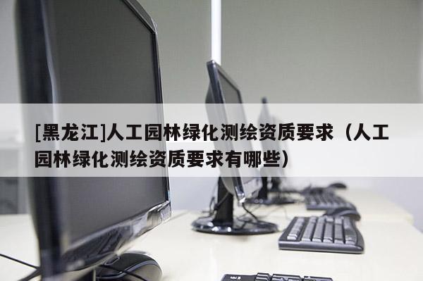 [黑龍江]人工園林綠化測(cè)繪資質(zhì)要求（人工園林綠化測(cè)繪資質(zhì)要求有哪些）