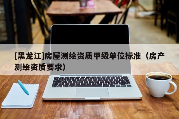 [黑龍江]房屋測(cè)繪資質(zhì)甲級(jí)單位標(biāo)準(zhǔn)（房產(chǎn)測(cè)繪資質(zhì)要求）