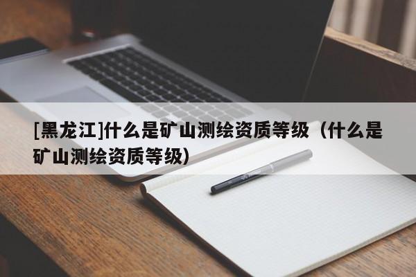 [黑龍江]什么是礦山測(cè)繪資質(zhì)等級(jí)（什么是礦山測(cè)繪資質(zhì)等級(jí)）