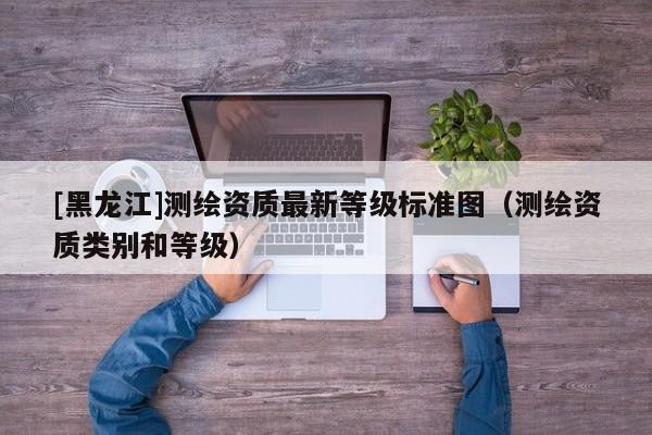 [黑龍江]測(cè)繪資質(zhì)最新等級(jí)標(biāo)準(zhǔn)圖（測(cè)繪資質(zhì)類別和等級(jí)）