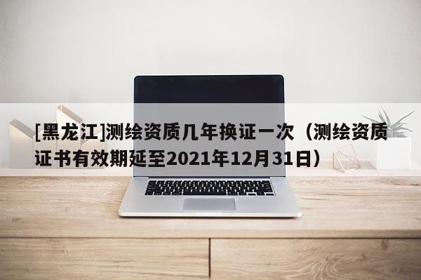 [黑龍江]測(cè)繪資質(zhì)幾年換證一次（測(cè)繪資質(zhì)證書有效期延至2021年12月31日）