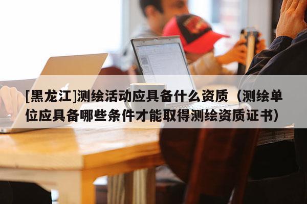 [黑龍江]測(cè)繪活動(dòng)應(yīng)具備什么資質(zhì)（測(cè)繪單位應(yīng)具備哪些條件才能取得測(cè)繪資質(zhì)證書）