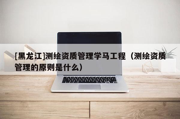 [黑龍江]測(cè)繪資質(zhì)管理學(xué)馬工程（測(cè)繪資質(zhì)管理的原則是什么）