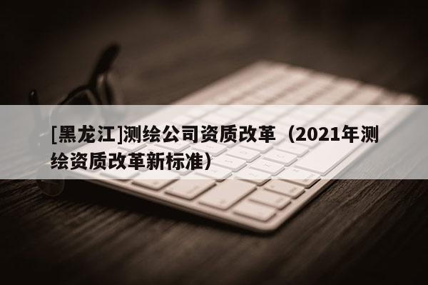 [黑龍江]測繪公司資質(zhì)改革（2021年測繪資質(zhì)改革新標(biāo)準(zhǔn)）