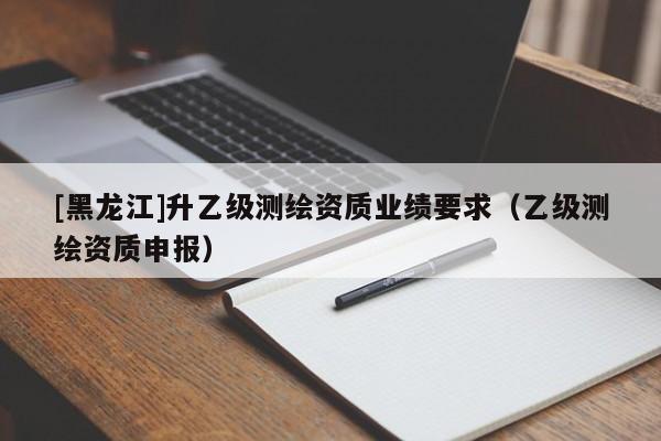 [黑龍江]升乙級測繪資質(zhì)業(yè)績要求（乙級測繪資質(zhì)申報）